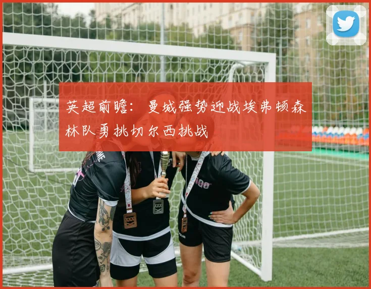 英超前瞻：曼城强势迎战埃弗顿森林队勇挑切尔西挑战