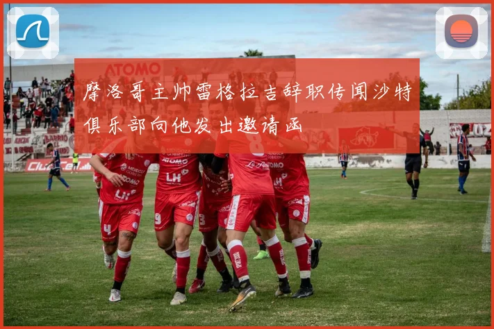 摩洛哥主帅雷格拉吉辞职传闻沙特俱乐部向他发出邀请函