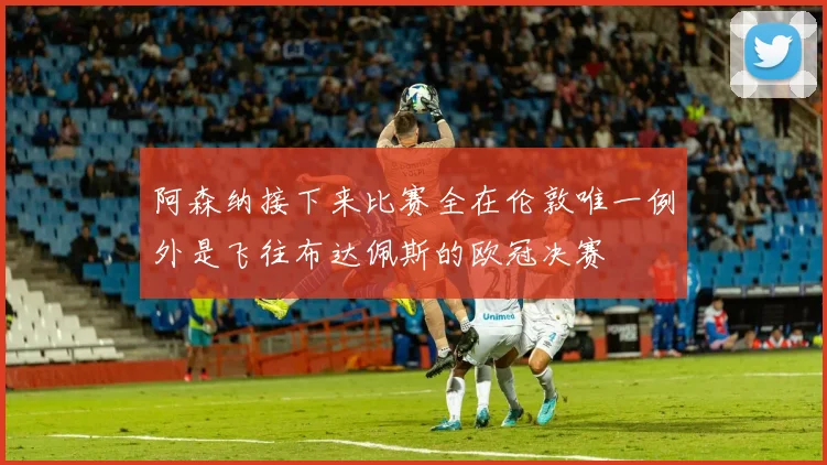 阿森纳接下来比赛全在伦敦唯一例外是飞往布达佩斯的欧冠决赛