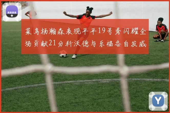 菜鸟杨瀚森表现平平19号秀闪耀全场贡献21分科沃德与乐福各自发威