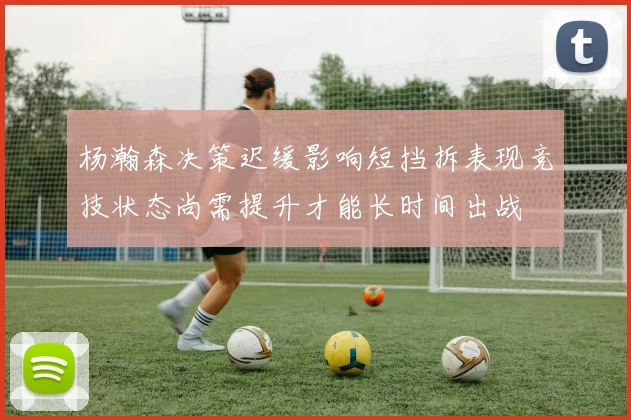 杨瀚森决策迟缓影响短挡拆表现竞技状态尚需提升才能长时间出战