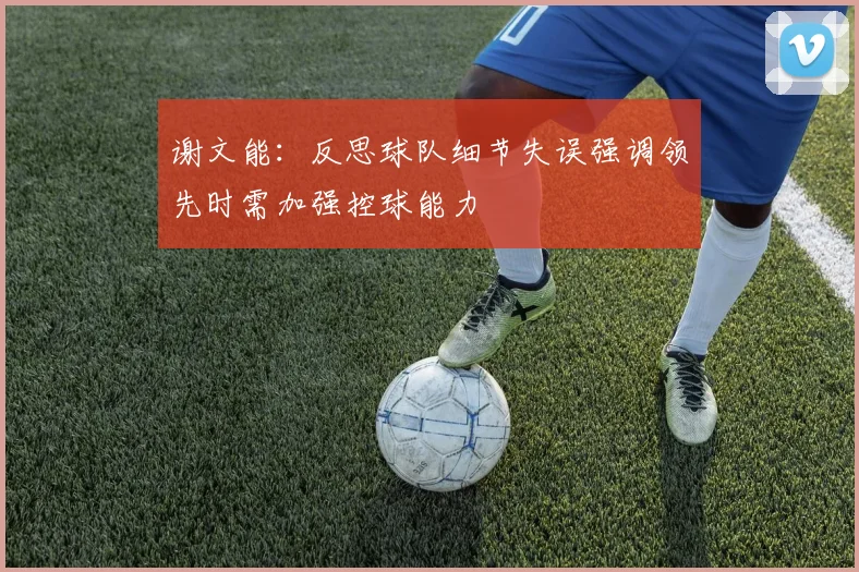 谢文能：反思球队细节失误强调领先时需加强控球能力