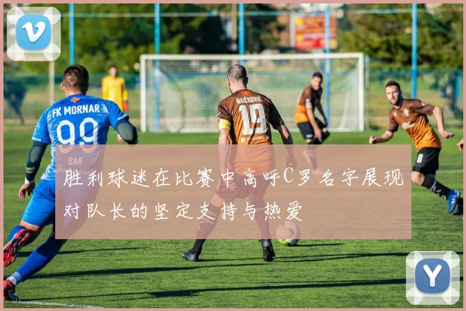 胜利球迷在比赛中高呼C罗名字展现对队长的坚定支持与热爱