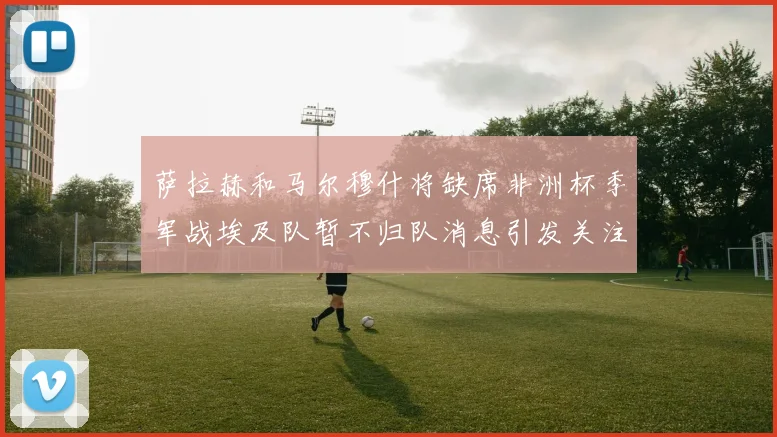 萨拉赫和马尔穆什将缺席非洲杯季军战埃及队暂不归队消息引发关注