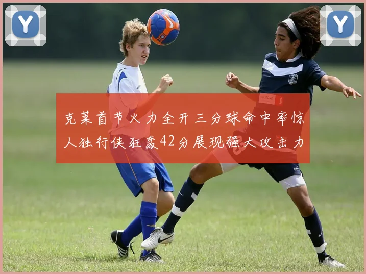 克莱首节火力全开三分球命中率惊人独行侠狂轰42分展现强大攻击力