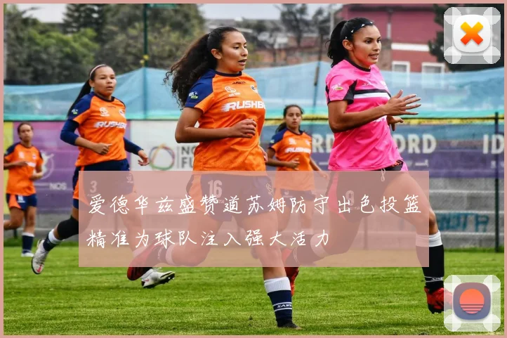 爱德华兹盛赞道苏姆防守出色投篮精准为球队注入强大活力