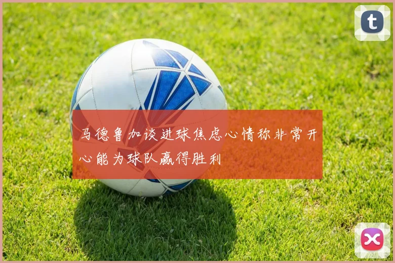 马德鲁加谈进球焦虑心情称非常开心能为球队赢得胜利