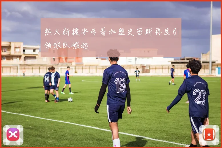 热火新援字母哥加盟史密斯再度引领球队崛起