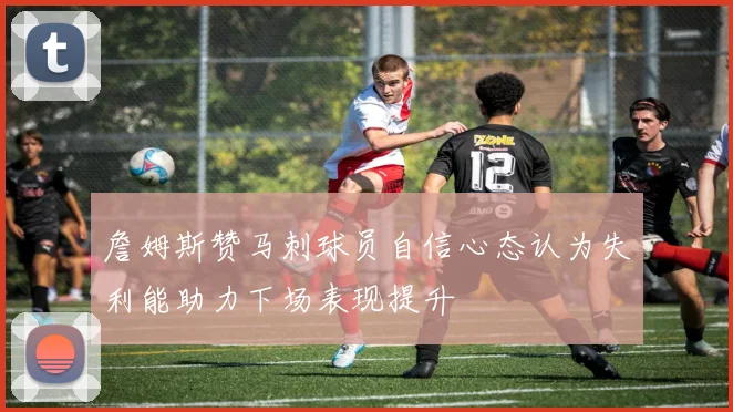 詹姆斯赞马刺球员自信心态认为失利能助力下场表现提升