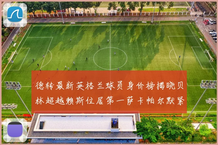 德转最新英格兰球员身价榜揭晓贝林超越赖斯位居第一萨卡帕尔默紧随其后