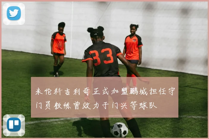 米伦科吉利奇正式加盟鹏城担任守门员教练曾效力于门兴等球队