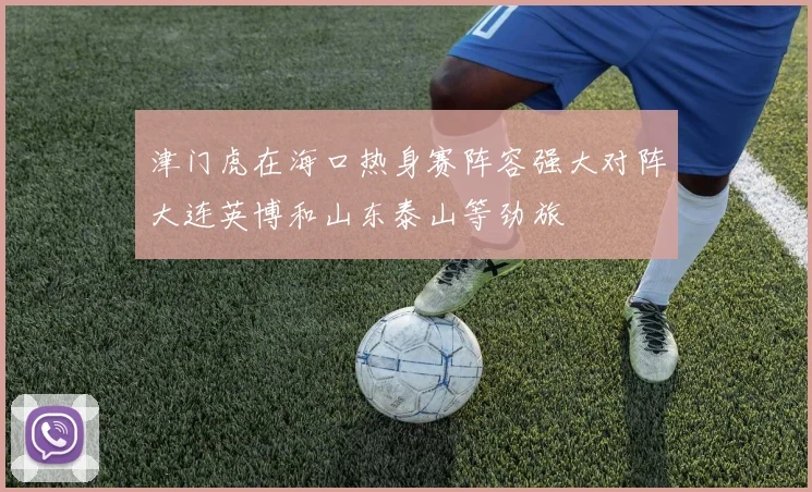 津门虎在海口热身赛阵容强大对阵大连英博和山东泰山等劲旅