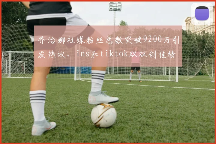 乔治娜社媒粉丝总数突破9200万引发热议，ins和tiktok双双创佳绩