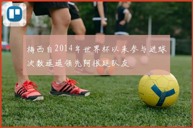 梅西自2014年世界杯以来参与进球次数遥遥领先阿根廷队友