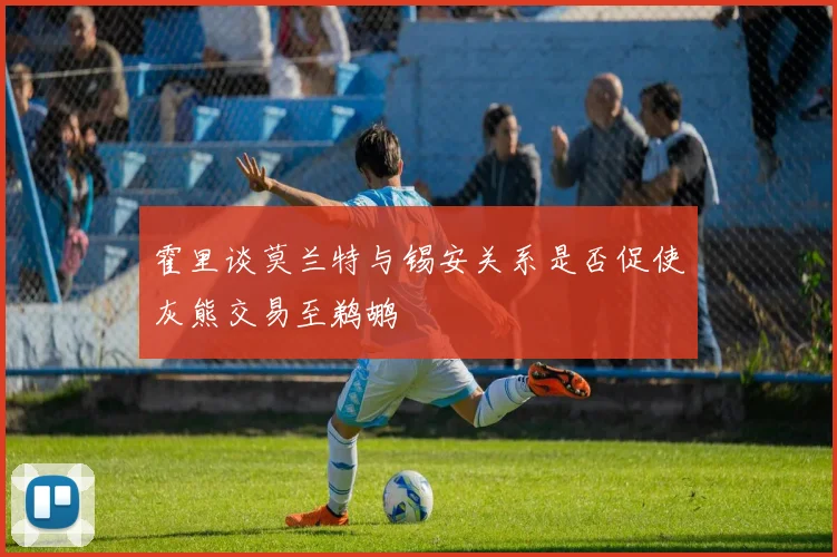 霍里谈莫兰特与锡安关系是否促使灰熊交易至鹈鹕