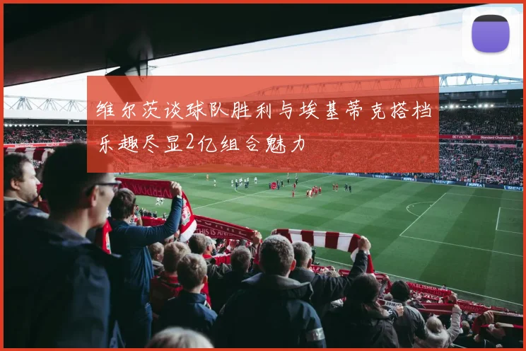 维尔茨谈球队胜利与埃基蒂克搭档乐趣尽显2亿组合魅力