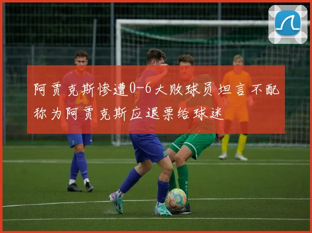阿贾克斯惨遭0-6大败球员坦言不配称为阿贾克斯应退票给球迷
