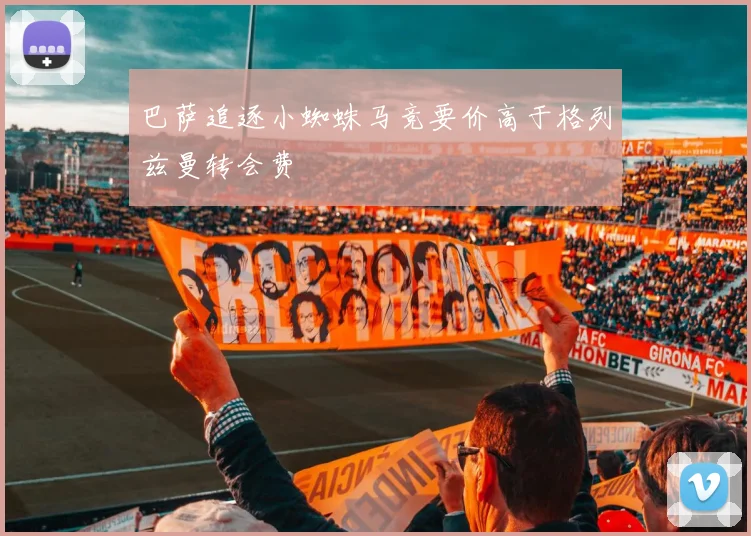 巴萨追逐小蜘蛛马竞要价高于格列兹曼转会费